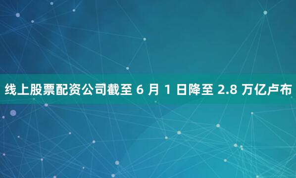 线上股票配资公司截至 6 月 1 日降至 2.8 万亿卢布