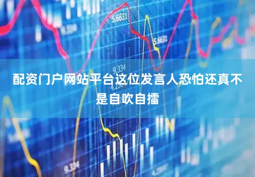 配资门户网站平台这位发言人恐怕还真不是自吹自擂