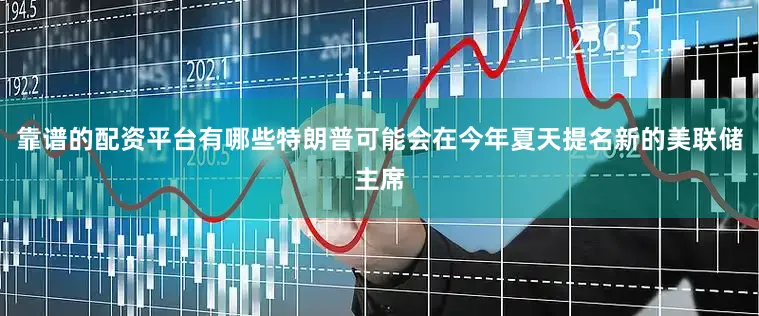 靠谱的配资平台有哪些特朗普可能会在今年夏天提名新的美联储主席