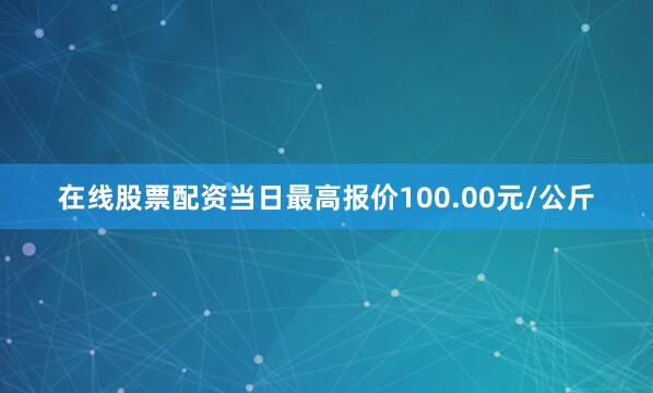 在线股票配资当日最高报价100.00元/公斤