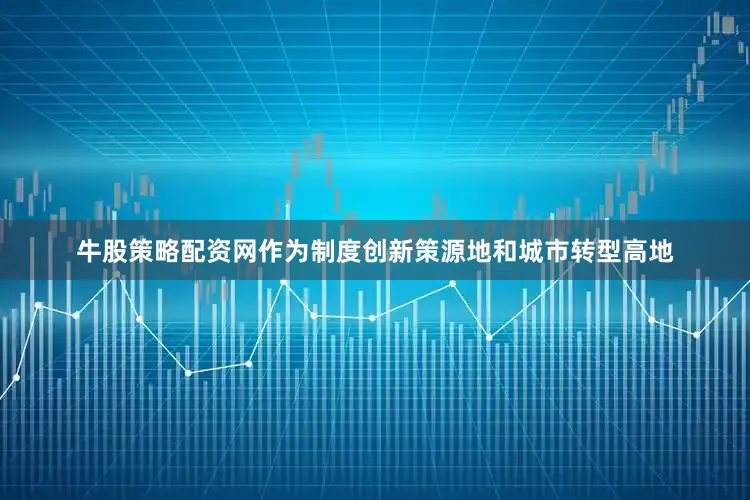 牛股策略配资网作为制度创新策源地和城市转型高地