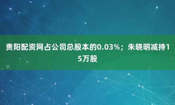 贵阳配资网占公司总股本的0.03%；朱晓明减持15万股