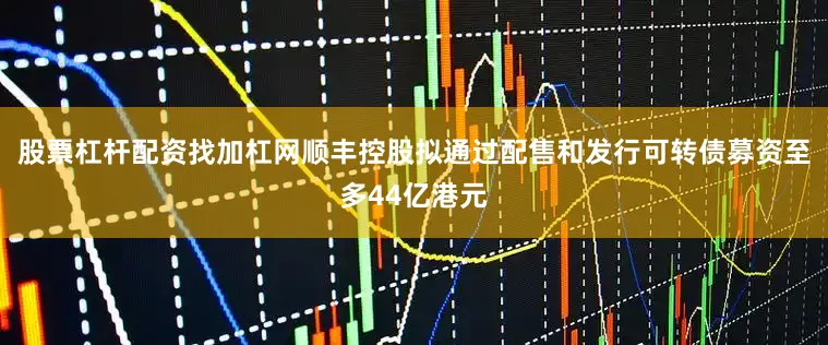 股票杠杆配资找加杠网顺丰控股拟通过配售和发行可转债募资至多44亿港元