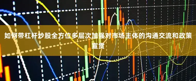 如何带杠杆炒股全方位多层次加强对市场主体的沟通交流和政策宣贯