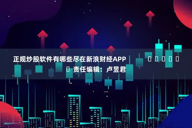 正规炒股软件有哪些尽在新浪财经APP            						责任编辑：卢昱君