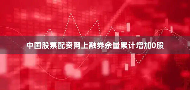 中国股票配资网上融券余量累计增加0股