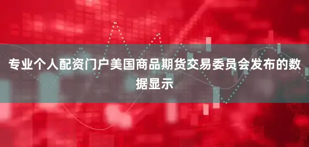 专业个人配资门户美国商品期货交易委员会发布的数据显示