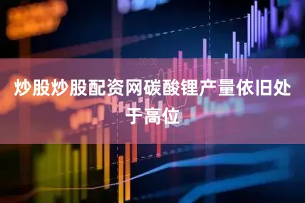 炒股炒股配资网碳酸锂产量依旧处于高位